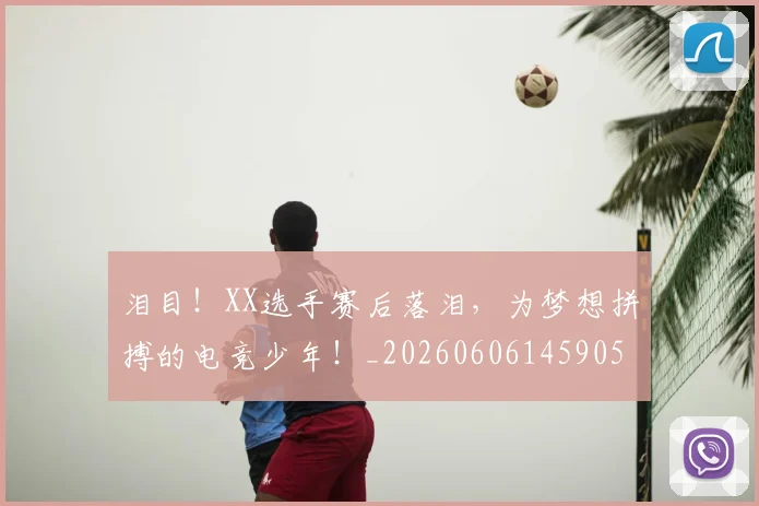 泪目!XX选手赛后落泪,为梦想拼搏的电竞少年!_20260606145905