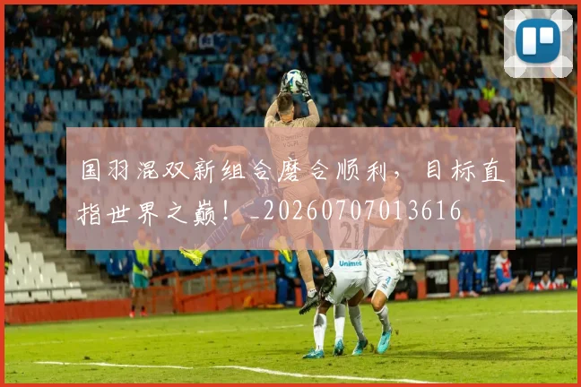国羽混双新组合磨合顺利，目标直指世界之巅！_20260707013616