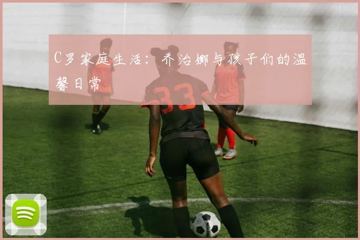 C罗家庭生活：乔治娜与孩子们的温馨日常