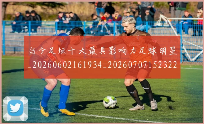 当今足坛十大最具影响力足球明星_20260602161934_20260707152322