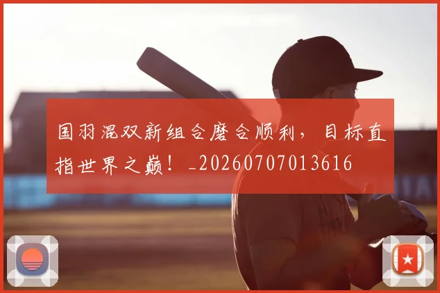 国羽混双新组合磨合顺利,目标直指世界之巅!_20260707013616