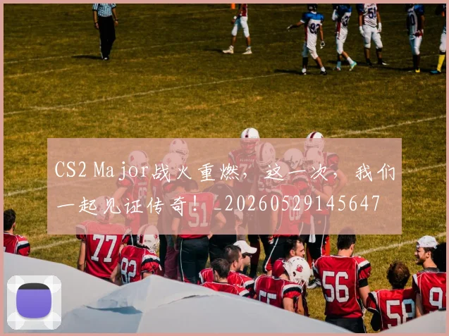 CS2 Major战火重燃，这一次，我们一起见证传奇！_20260529145647