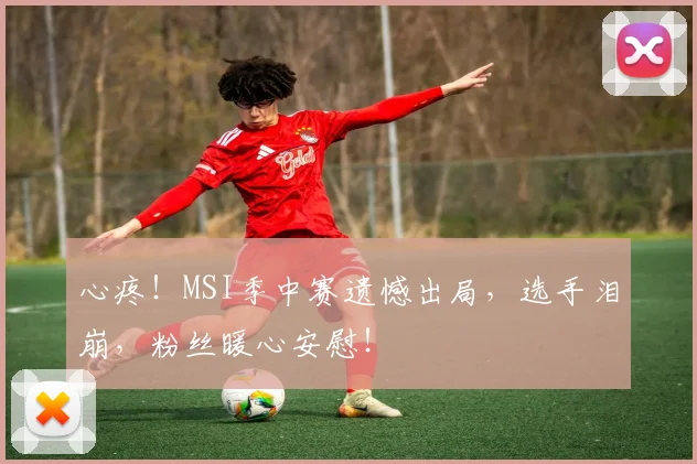 心疼！MSI季中赛遗憾出局，选手泪崩，粉丝暖心安慰！