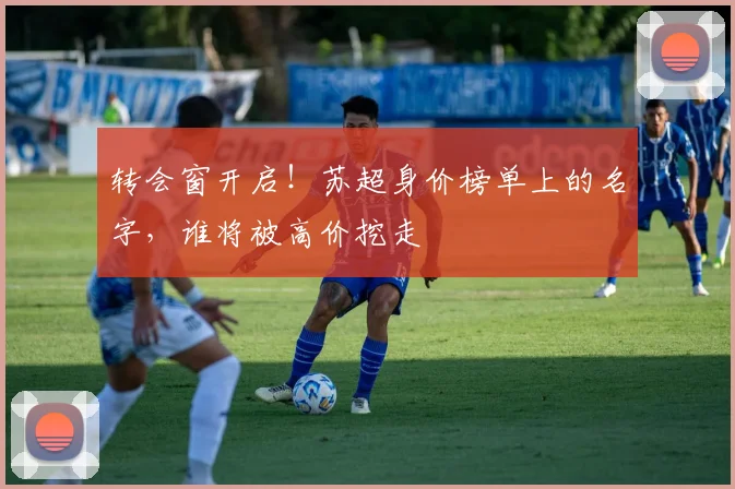 转会窗开启!苏超身价榜单上的名字,谁将被高价挖走