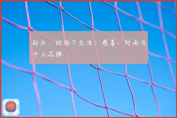 孙兴慜的场下生活：慈善、时尚与个人品牌