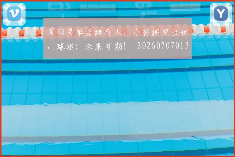国羽男单后继有人，小将横空出世，球迷：未来可期！_20260707013617