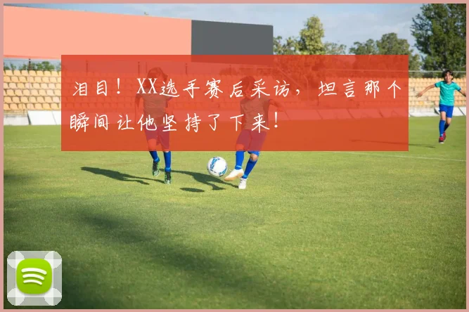 泪目！XX选手赛后采访，坦言那个瞬间让他坚持了下来！