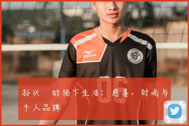 孙兴慜的场下生活：慈善、时尚与个人品牌