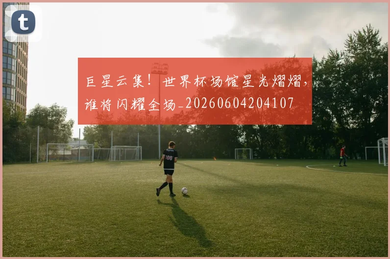 巨星云集！世界杯场馆星光熠熠，谁将闪耀全场_20260604204107