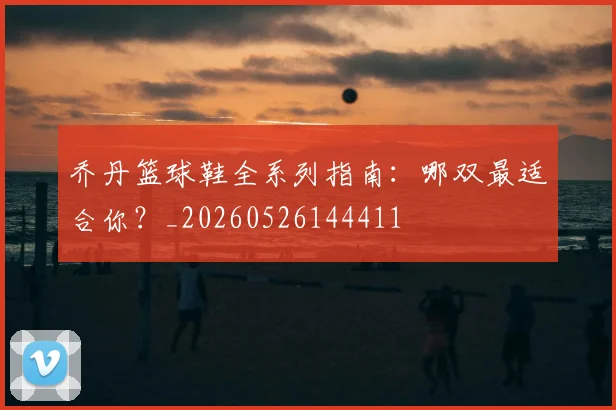乔丹篮球鞋全系列指南：哪双最适合你？_20260526144411